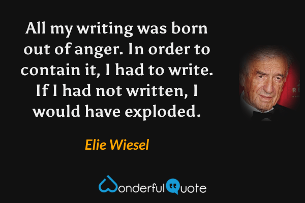 All my writing was born out of anger. In order to contain it, I had to write. If I had not written, I would have exploded. - Elie Wiesel quote.