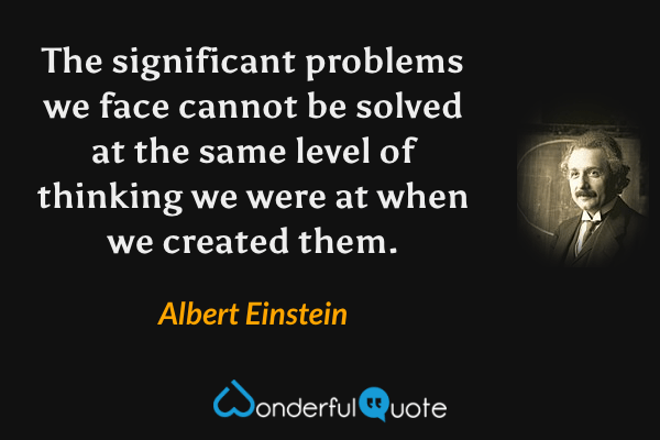 The significant problems we face cannot be solved at the same level of thinking we were at when we created them. - Albert Einstein quote.