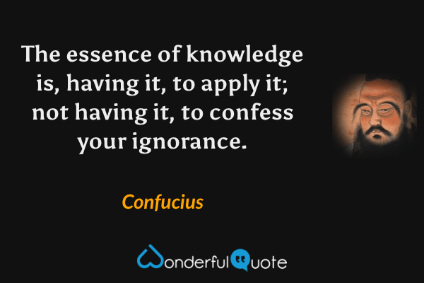 The essence of knowledge is, having it, to apply it; not having it, to confess your ignorance. - Confucius quote.