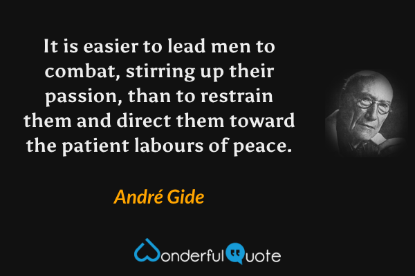 It is easier to lead men to combat, stirring up their passion, than to restrain them and direct them toward the patient labours of peace. - André Gide quote.