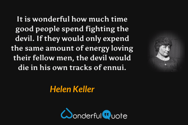 It is wonderful how much time good people spend fighting the devil. If they would only expend the same amount of energy loving their fellow men, the devil would die in his own tracks of ennui. - Helen Keller quote.