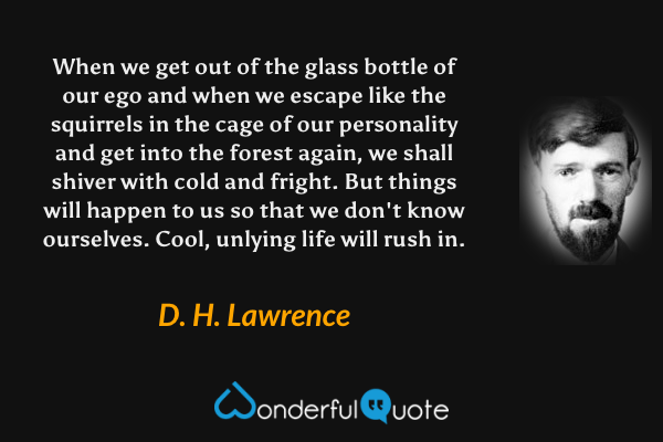 When we get out of the glass bottle of our ego and when we escape like the squirrels in the cage of our personality and get into the forest again, we shall shiver with cold and fright. But things will happen to us so that we don't know ourselves. Cool, unlying life will rush in. - D. H. Lawrence quote.