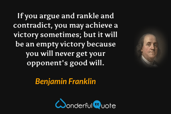 If you argue and rankle and contradict, you may achieve a victory sometimes; but it will be an empty victory because you will never get your opponent's good will. - Benjamin Franklin quote.