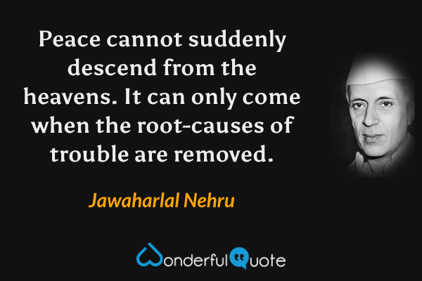 Peace cannot suddenly descend from the heavens. It can only come when the root-causes of trouble are removed. - Jawaharlal Nehru quote.