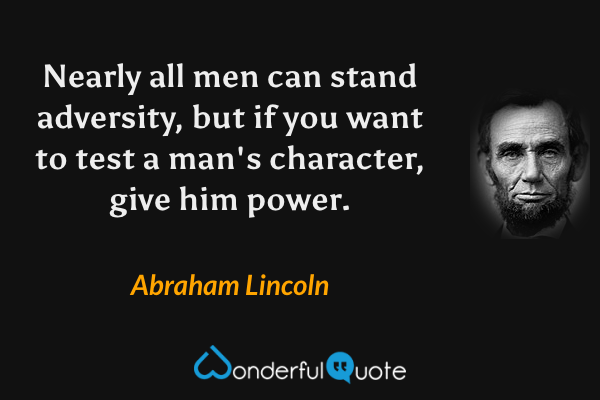 Nearly all men can stand adversity, but if you want to test a man's character, give him power. - Abraham Lincoln quote.