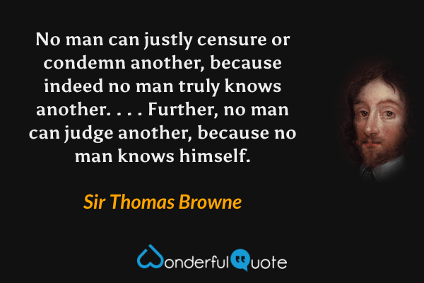 No man can justly censure or condemn another, because indeed no man truly knows another. . . . Further, no man can judge another, because no man knows himself. - Sir Thomas Browne quote.