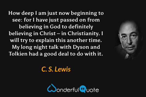 How deep I am just now beginning to see: for I have just passed on from believing in God to definitely believing in Christ – in Christianity. I will try to explain this another time. My long night talk with Dyson and Tolkien had a good deal to do with it. - C. S. Lewis quote.