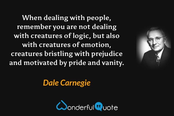 When dealing with people, remember you are not dealing with creatures of logic, but also with creatures of emotion, creatures bristling with prejudice and motivated by pride and vanity. - Dale Carnegie quote.