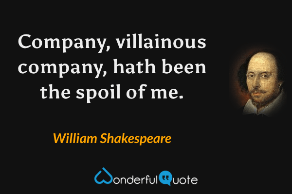 Company, villainous company, hath been the spoil of me. - William Shakespeare quote.