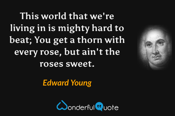 This world that we're living in is mighty hard to beat; You get a thorn with every rose, but ain't the roses sweet. - Edward Young quote.