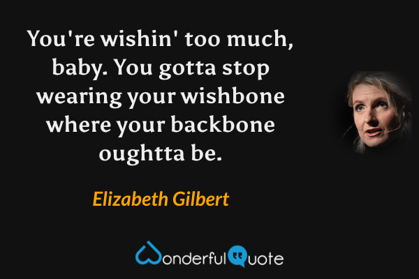 You're wishin' too much, baby. You gotta stop wearing your wishbone where your backbone oughtta be. - Elizabeth Gilbert quote.