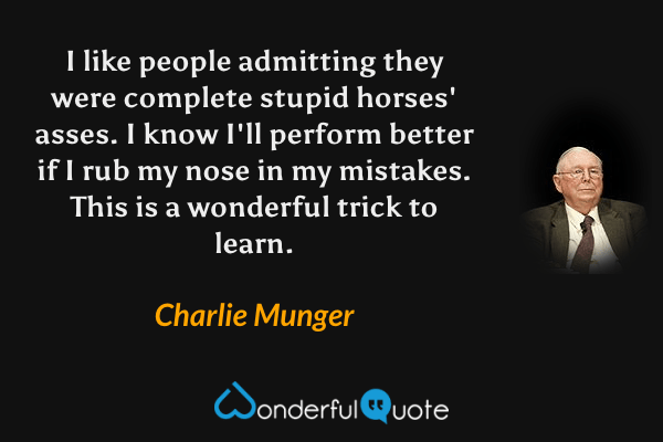 I like people admitting they were complete stupid horses' asses. I know I'll perform better if I rub my nose in my mistakes. This is a wonderful trick to learn. - Charlie Munger quote.
