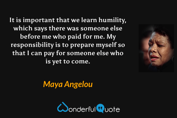 It is important that we learn humility, which says there was someone else before me who paid for me. My responsibility is to prepare myself so that I can pay for someone else who is yet to come. - Maya Angelou quote.