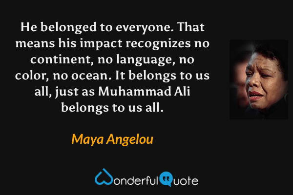 He belonged to everyone. That means his impact recognizes no continent, no language, no color, no ocean. It belongs to us all, just as Muhammad Ali belongs to us all. - Maya Angelou quote.