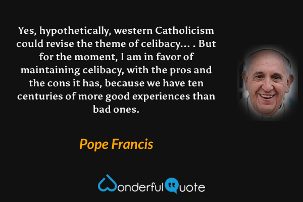 Yes, hypothetically, western Catholicism could revise the theme of celibacy... . But for the moment, I am in favor of maintaining celibacy, with the pros and the cons it has, because we have ten centuries of more good experiences than bad ones. - Pope Francis quote.