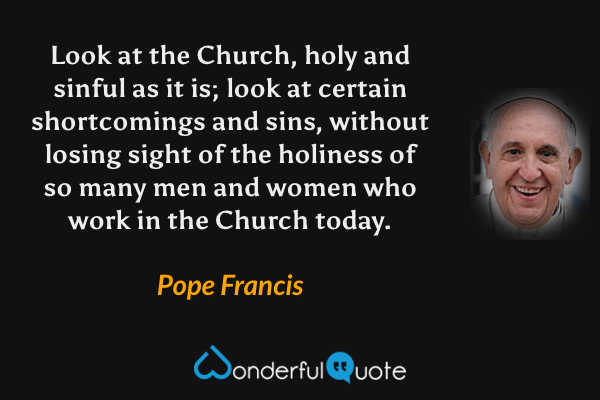 Look at the Church, holy and sinful as it is; look at certain shortcomings and sins, without losing sight of the holiness of so many men and women who work in the Church today. - Pope Francis quote.