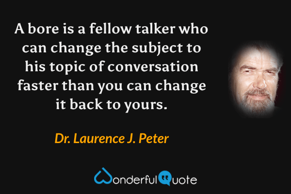 A bore is a fellow talker who can change the subject to his topic of conversation faster than you can change it back to yours. - Dr. Laurence J. Peter quote.