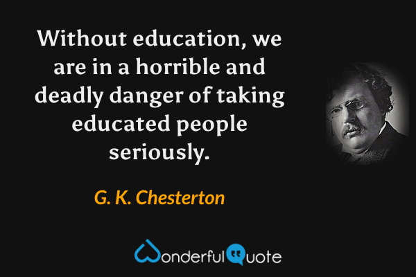 Without education, we are in a horrible and deadly danger of taking educated people seriously. - G. K. Chesterton quote.