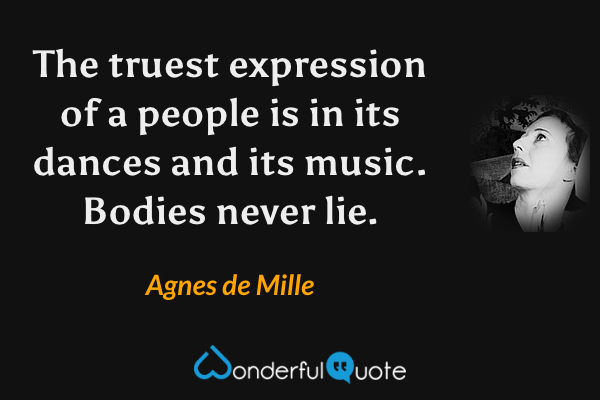 The truest expression of a people is in its dances and its music. Bodies never lie. - Agnes de Mille quote.