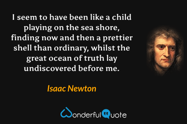 I seem to have been like a child playing on the sea shore, finding now and then a prettier shell than ordinary, whilst the great ocean of truth lay undiscovered before me. - Isaac Newton quote.