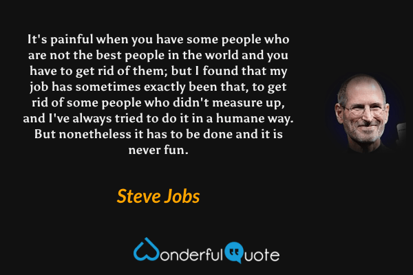 It's painful when you have some people who are not the best people in the world and you have to get rid of them; but I found that my job has sometimes exactly been that, to get rid of some people who didn't measure up, and I've always tried to do it in a humane way. But nonetheless it has to be done and it is never fun. - Steve Jobs quote.