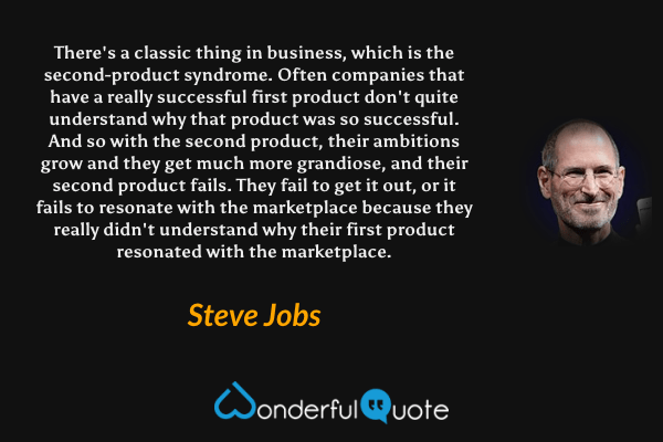 There's a classic thing in business, which is the second-product syndrome. Often companies that have a really successful first product don't quite understand why that product was so successful. And so with the second product, their ambitions grow and they get much more grandiose, and their second product fails. They fail to get it out, or it fails to resonate with the marketplace because they really didn't understand why their first product resonated with the marketplace. - Steve Jobs quote.