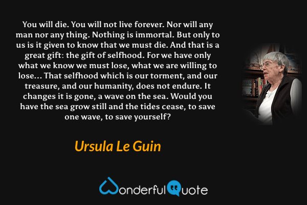 You will die. You will not live forever. Nor will any man nor any thing. Nothing is immortal. But only to us is it given to know that we must die. And that is a great gift: the gift of selfhood. For we have only what we know we must lose, what we are willing to lose... That selfhood which is our torment, and our treasure, and our humanity, does not endure. It changes it is gone, a wave on the sea. Would you have the sea grow still and the tides cease, to save one wave, to save yourself? - Ursula Le Guin quote.