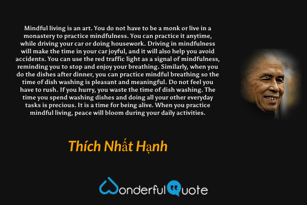 Mindful living is an art. You do not have to be a monk or live in a monastery to practice mindfulness. You can practice it anytime, while driving your car or doing housework. Driving in mindfulness will make the time in your car joyful, and it will also help you avoid accidents. You can use the red traffic light as a signal of mindfulness, reminding you to stop and enjoy your breathing. Similarly, when you do the dishes after dinner, you can practice mindful breathing so the time of dish washing is pleasant and meaningful. Do not feel you have to rush. If you hurry, you waste the time of dish washing. The time you spend washing dishes and doing all your other everyday tasks is precious. It is a time for being alive. When you practice mindful living, peace will bloom during your daily activities. - Thích Nhất Hạnh quote.