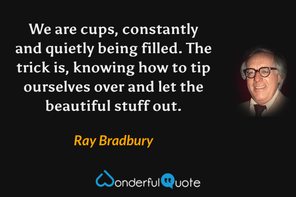 We are cups, constantly and quietly being filled. The trick is, knowing how to tip ourselves over and let the beautiful stuff out. - Ray Bradbury quote.