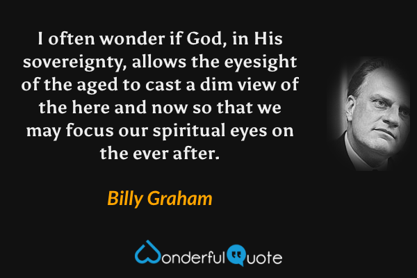 I often wonder if God, in His sovereignty, allows the eyesight of the aged to cast a dim view of the here and now so that we may focus our spiritual eyes on the ever after. - Billy Graham quote.