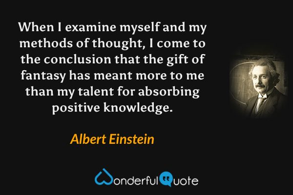 When I examine myself and my methods of thought, I come to the conclusion that the gift of fantasy has meant more to me than my talent for absorbing positive knowledge. - Albert Einstein quote.