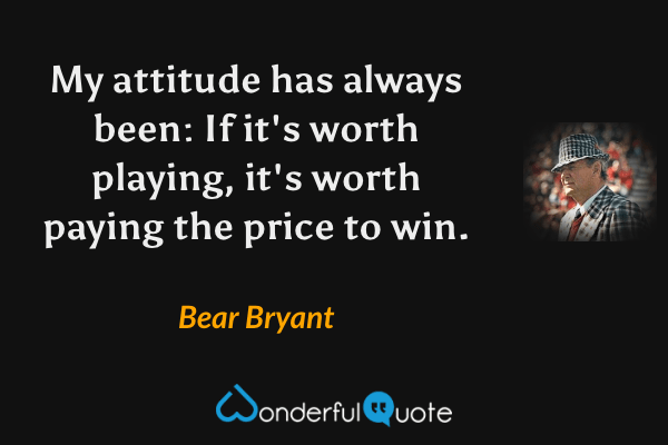 My attitude has always been: If it's worth playing, it's worth paying the price to win. - Bear Bryant quote.