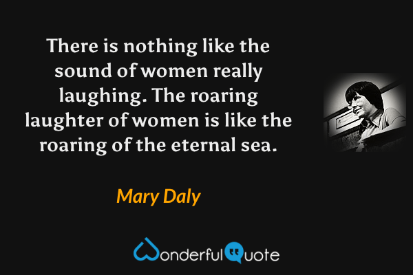 There is nothing like the sound of women really laughing. The roaring laughter of women is like the roaring of the eternal sea. - Mary Daly quote.