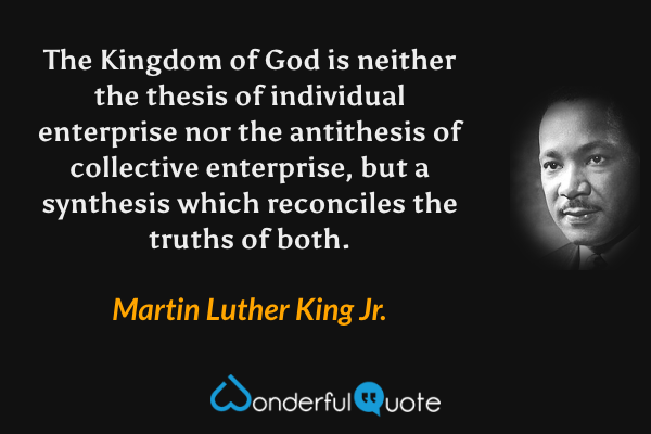 The Kingdom of God is neither the thesis of individual enterprise nor the antithesis of collective enterprise, but a synthesis which reconciles the truths of both. - Martin Luther King Jr. quote.
