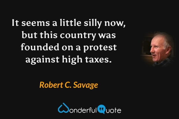 It seems a little silly now, but this country was founded on a protest against high taxes. - Robert C. Savage quote.