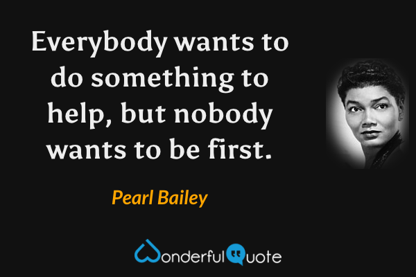 Everybody wants to do something to help, but nobody wants to be first. - Pearl Bailey quote.