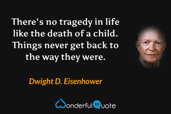 There's no tragedy in life like the death of a child. Things never get back to the way they were. - Dwight D. Eisenhower quote.