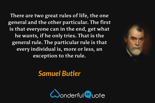 There are two great rules of life, the one general and the other particular. The first is that everyone can in the end, get what he wants, if he only tries. That is the general rule. The particular rule is that every individual is, more or less, an exception to the rule. - Samuel Butler quote.