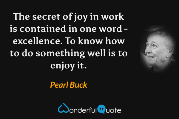 The secret of joy in work is contained in one word - excellence. To know how to do something well is to enjoy it. - Pearl Buck quote.