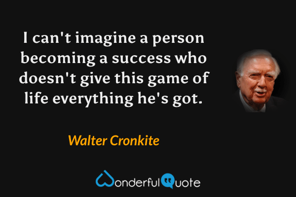 I can't imagine a person becoming a success who doesn't give this game of life everything he's got. - Walter Cronkite quote.