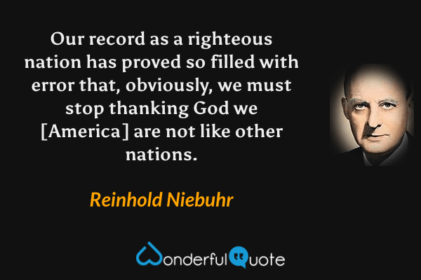 Our record as a righteous nation has proved so filled with error that, obviously, we must stop thanking God we [America] are not like other nations. - Reinhold Niebuhr quote.