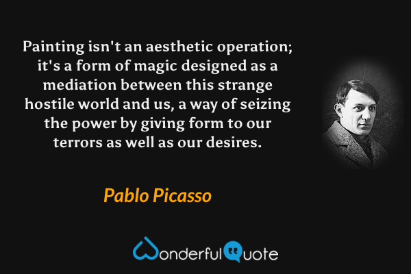 Painting isn't an aesthetic operation; it's a form of magic designed as a mediation between this strange hostile world and us, a way of seizing the power by giving form to our terrors as well as our desires. - Pablo Picasso quote.