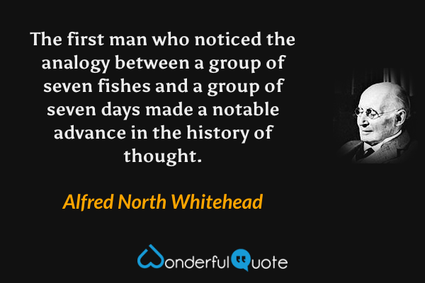 The first man who noticed the analogy between a group of seven fishes and a group of seven days made a notable advance in the history of thought. - Alfred North Whitehead quote.
