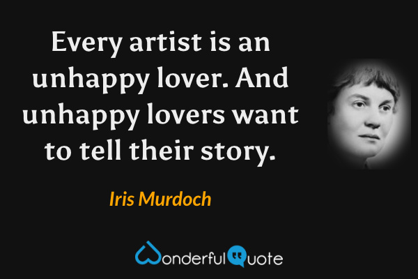 Every artist is an unhappy lover.  And unhappy lovers want to tell their story. - Iris Murdoch quote.