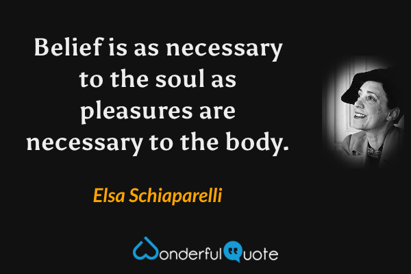 Belief is as necessary to the soul as pleasures are necessary to the body. - Elsa Schiaparelli quote.