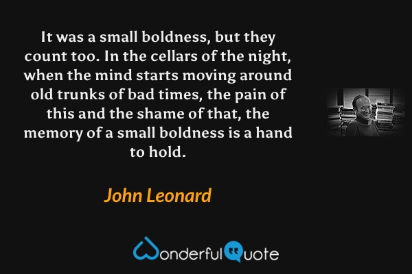 It was a small boldness, but they count too.  In the cellars of the night, when the mind starts moving around old trunks of bad times, the pain of this and the shame of that, the memory of a small boldness is a hand to hold. - John Leonard quote.