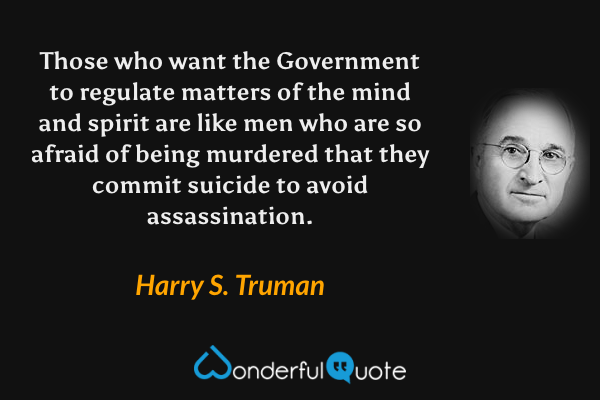 Those who want the Government to regulate matters of the mind and spirit are like men who are so afraid of being murdered that they commit suicide to avoid assassination. - Harry S. Truman quote.