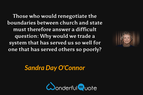 Those who would renegotiate the boundaries between church and state must therefore answer a difficult question: Why would we trade a system that has served us so well for one that has served others so poorly? - Sandra Day O'Connor quote.