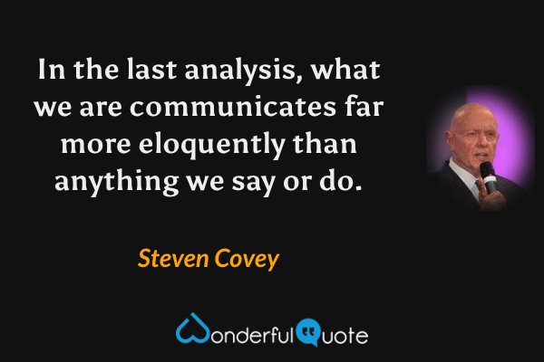In the last analysis, what we are communicates far more eloquently than anything we say or do. - Steven Covey quote.