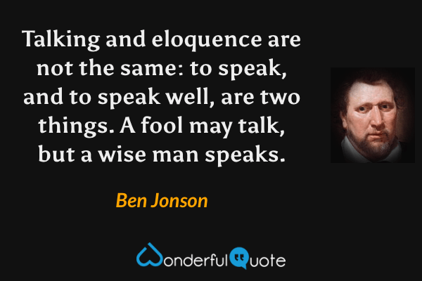Talking and eloquence are not the same: to speak, and to speak well, are two things.  A fool may talk, but a wise man speaks. - Ben Jonson quote.